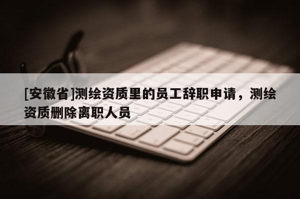 [安徽省]測繪資質(zhì)里的員工辭職申請，測繪資質(zhì)刪除離職人員