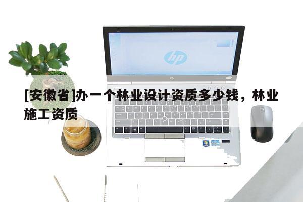 [安徽省]辦一個林業(yè)設(shè)計資質(zhì)多少錢，林業(yè)施工資質(zhì)