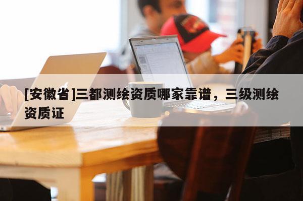 [安徽省]三都測繪資質(zhì)哪家靠譜，三級測繪資質(zhì)證