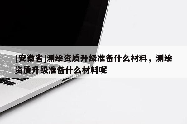 [安徽省]測繪資質(zhì)升級準(zhǔn)備什么材料，測繪資質(zhì)升級準(zhǔn)備什么材料呢