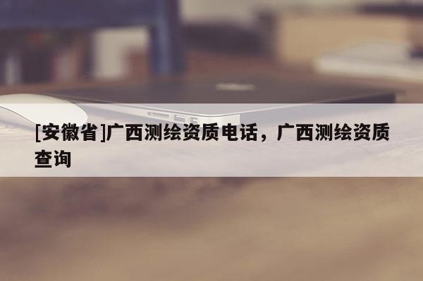 [安徽省]廣西測繪資質電話，廣西測繪資質查詢