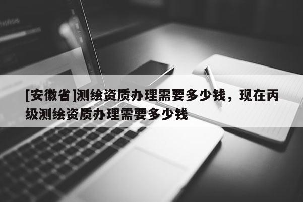 [安徽省]測繪資質(zhì)辦理需要多少錢，現(xiàn)在丙級測繪資質(zhì)辦理需要多少錢