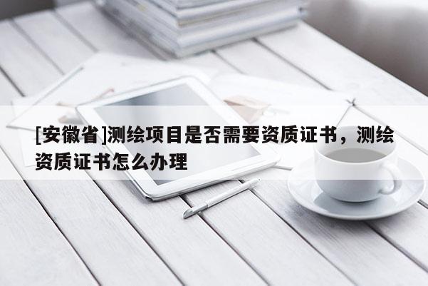 [安徽省]測繪項目是否需要資質(zhì)證書，測繪資質(zhì)證書怎么辦理