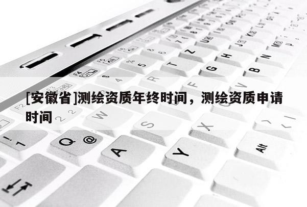 [安徽省]測繪資質(zhì)年終時(shí)間，測繪資質(zhì)申請時(shí)間