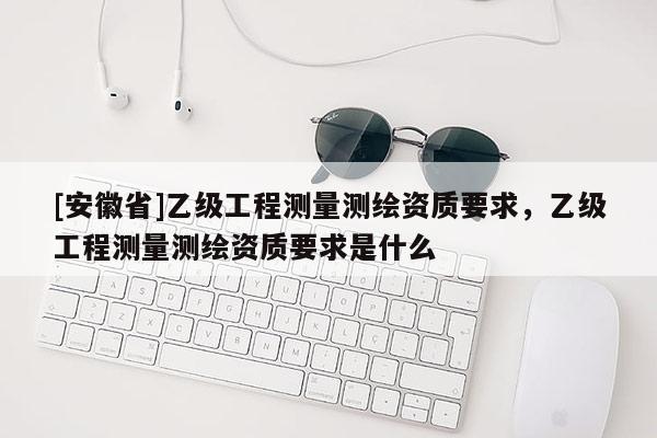 [安徽省]乙級(jí)工程測(cè)量測(cè)繪資質(zhì)要求，乙級(jí)工程測(cè)量測(cè)繪資質(zhì)要求是什么