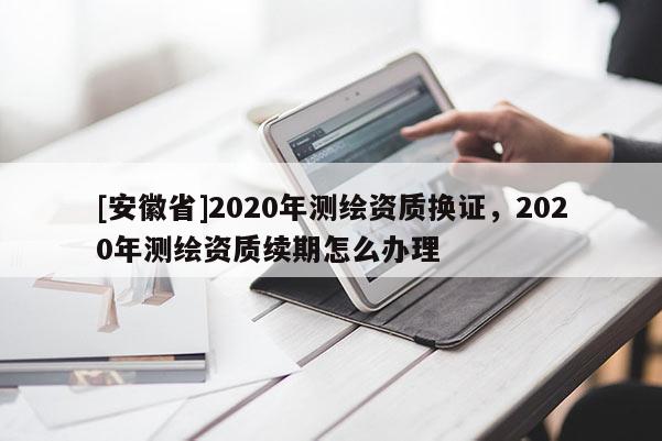 [安徽省]2020年測繪資質(zhì)換證，2020年測繪資質(zhì)續(xù)期怎么辦理