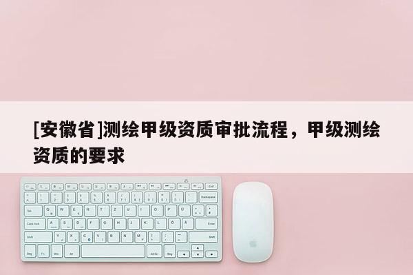 [安徽省]測繪甲級資質(zhì)審批流程，甲級測繪資質(zhì)的要求