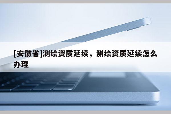 [安徽省]測繪資質(zhì)延續(xù)，測繪資質(zhì)延續(xù)怎么辦理