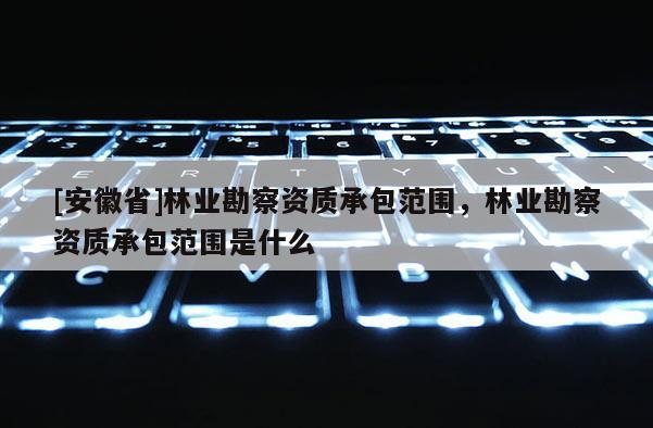 [安徽省]林業(yè)勘察資質(zhì)承包范圍，林業(yè)勘察資質(zhì)承包范圍是什么