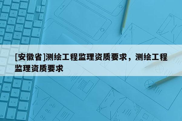 [安徽省]測繪工程監(jiān)理資質要求，測繪工程監(jiān)理資質要求