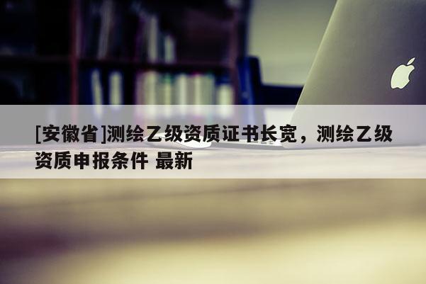 [安徽省]測繪乙級資質(zhì)證書長寬，測繪乙級資質(zhì)申報條件 最新