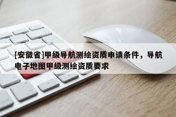 [安徽省]甲級導(dǎo)航測繪資質(zhì)申請條件，導(dǎo)航電子地圖甲級測繪資質(zhì)要求