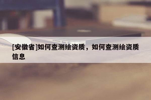[安徽省]如何查測繪資質(zhì)，如何查測繪資質(zhì)信息