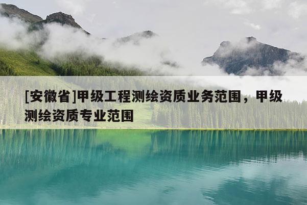 [安徽省]甲級(jí)工程測(cè)繪資質(zhì)業(yè)務(wù)范圍，甲級(jí)測(cè)繪資質(zhì)專(zhuān)業(yè)范圍