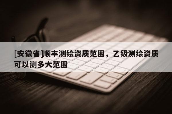 [安徽省]順豐測繪資質(zhì)范圍，乙級測繪資質(zhì)可以測多大范圍