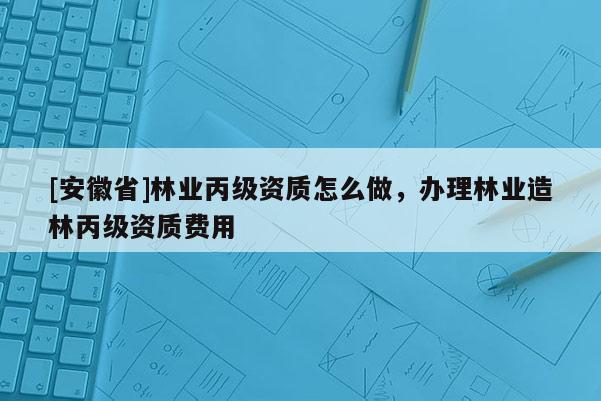 [安徽省]林業(yè)丙級資質(zhì)怎么做，辦理林業(yè)造林丙級資質(zhì)費用