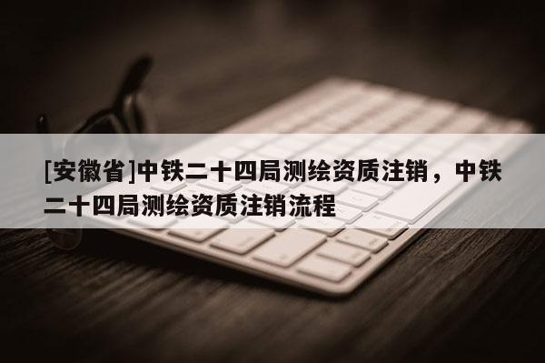 [安徽省]中鐵二十四局測繪資質(zhì)注銷，中鐵二十四局測繪資質(zhì)注銷流程