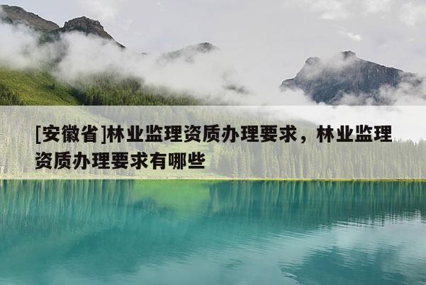 [安徽省]林業(yè)監(jiān)理資質(zhì)辦理要求，林業(yè)監(jiān)理資質(zhì)辦理要求有哪些