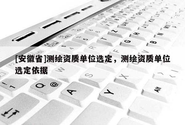 [安徽省]測繪資質(zhì)單位選定，測繪資質(zhì)單位選定依據(jù)