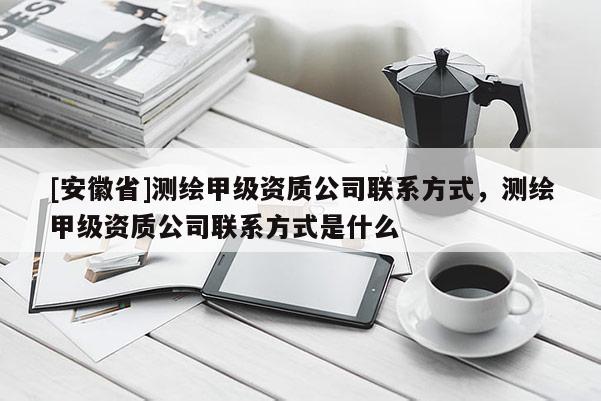 [安徽省]測繪甲級資質(zhì)公司聯(lián)系方式，測繪甲級資質(zhì)公司聯(lián)系方式是什么
