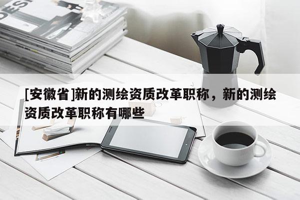 [安徽省]新的測繪資質(zhì)改革職稱，新的測繪資質(zhì)改革職稱有哪些