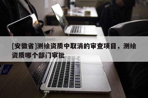 [安徽省]測繪資質(zhì)中取消的審查項目，測繪資質(zhì)哪個部門審批