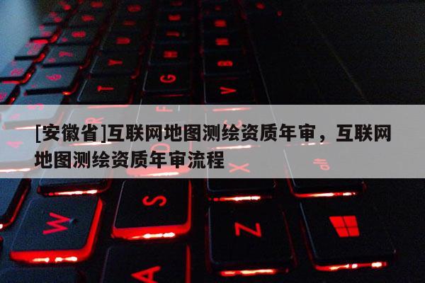 [安徽省]互聯(lián)網(wǎng)地圖測繪資質(zhì)年審，互聯(lián)網(wǎng)地圖測繪資質(zhì)年審流程
