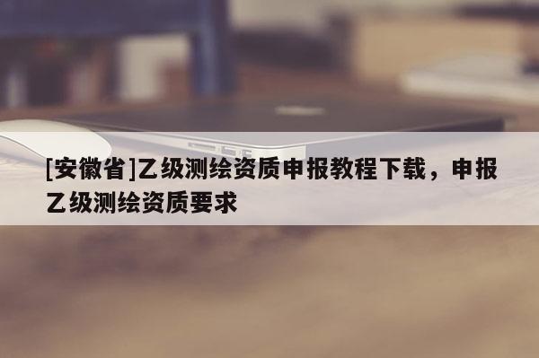 [安徽省]乙級測繪資質(zhì)申報教程下載，申報乙級測繪資質(zhì)要求