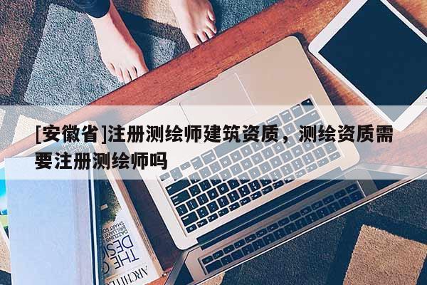 [安徽省]注冊(cè)測繪師建筑資質(zhì)，測繪資質(zhì)需要注冊(cè)測繪師嗎