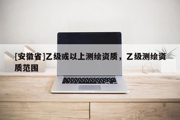 [安徽省]乙級或以上測繪資質(zhì)，乙級測繪資質(zhì)范圍