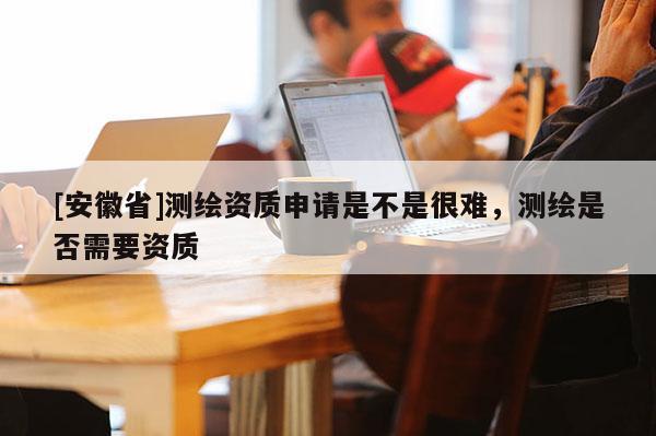 [安徽省]測繪資質(zhì)申請是不是很難，測繪是否需要資質(zhì)
