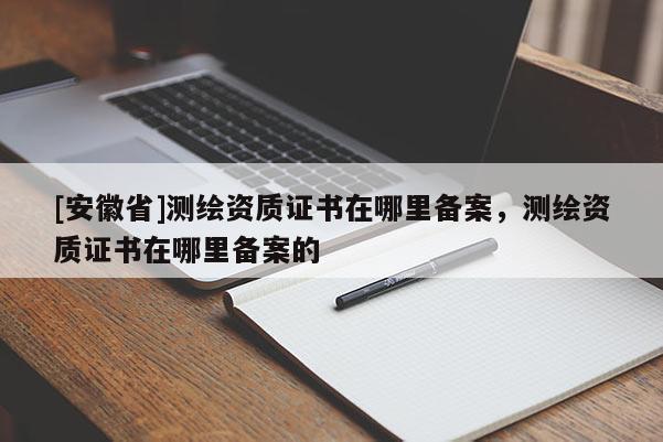 [安徽省]測(cè)繪資質(zhì)證書在哪里備案，測(cè)繪資質(zhì)證書在哪里備案的