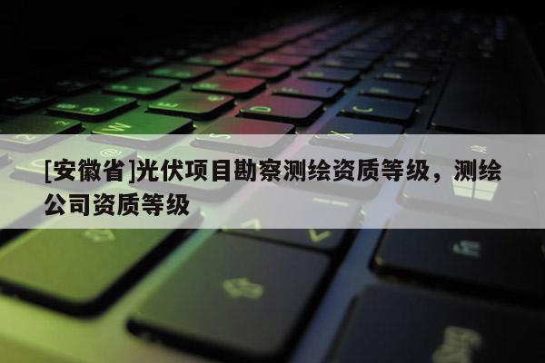 [安徽省]光伏項(xiàng)目勘察測(cè)繪資質(zhì)等級(jí)，測(cè)繪公司資質(zhì)等級(jí)