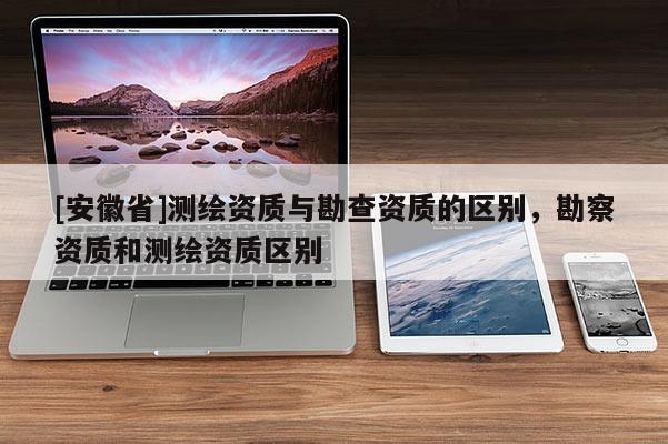 [安徽省]測繪資質(zhì)與勘查資質(zhì)的區(qū)別，勘察資質(zhì)和測繪資質(zhì)區(qū)別