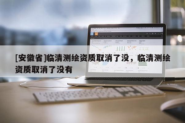 [安徽省]臨清測繪資質(zhì)取消了沒，臨清測繪資質(zhì)取消了沒有