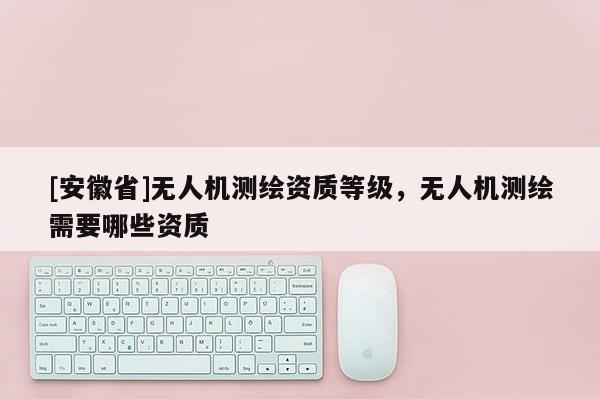 [安徽省]無人機測繪資質(zhì)等級，無人機測繪需要哪些資質(zhì)