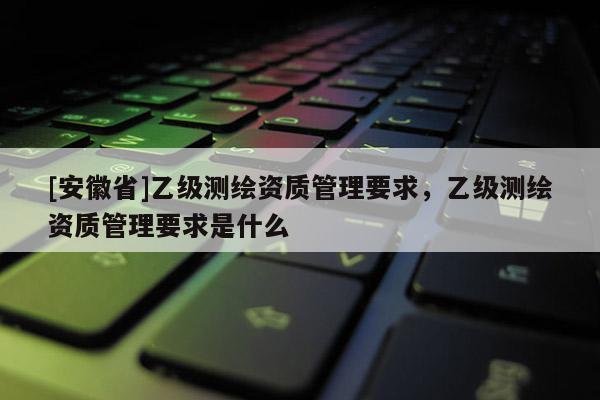 [安徽省]乙級測繪資質(zhì)管理要求，乙級測繪資質(zhì)管理要求是什么