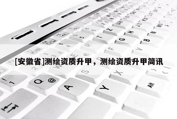 [安徽省]測繪資質(zhì)升甲，測繪資質(zhì)升甲簡訊