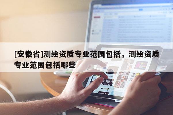 [安徽省]測(cè)繪資質(zhì)專業(yè)范圍包括，測(cè)繪資質(zhì)專業(yè)范圍包括哪些