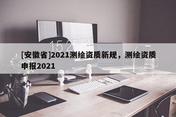 [安徽省]2021測(cè)繪資質(zhì)新規(guī)，測(cè)繪資質(zhì)申報(bào)2021