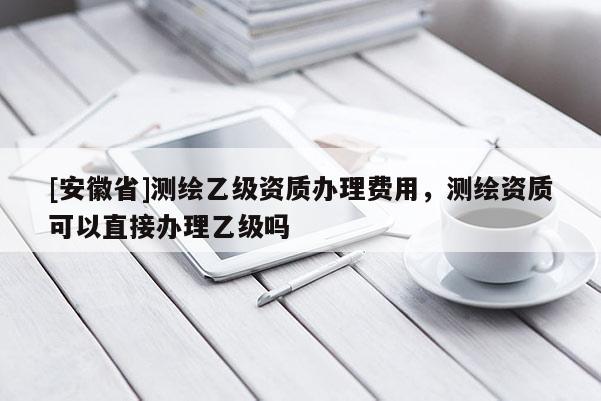 [安徽省]測(cè)繪乙級(jí)資質(zhì)辦理費(fèi)用，測(cè)繪資質(zhì)可以直接辦理乙級(jí)嗎