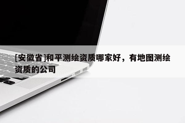 [安徽省]和平測繪資質哪家好，有地圖測繪資質的公司