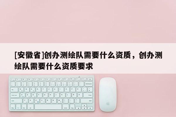 [安徽省]創(chuàng)辦測(cè)繪隊(duì)需要什么資質(zhì)，創(chuàng)辦測(cè)繪隊(duì)需要什么資質(zhì)要求