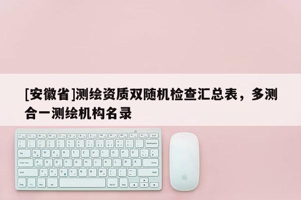 [安徽省]測繪資質(zhì)雙隨機(jī)檢查匯總表，多測合一測繪機(jī)構(gòu)名錄