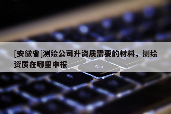 [安徽省]測繪公司升資質(zhì)需要的材料，測繪資質(zhì)在哪里申報