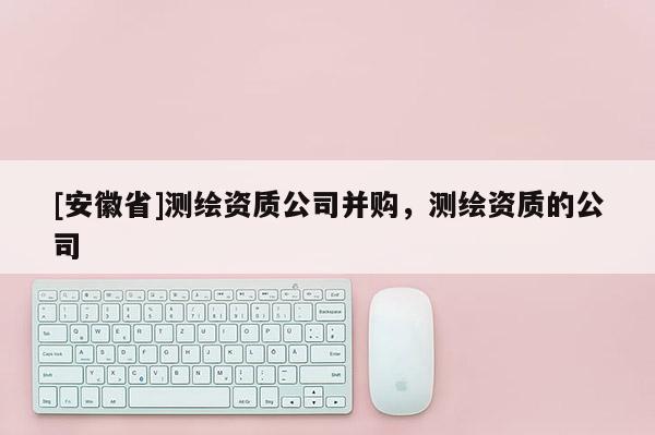 [安徽省]測繪資質(zhì)公司并購，測繪資質(zhì)的公司