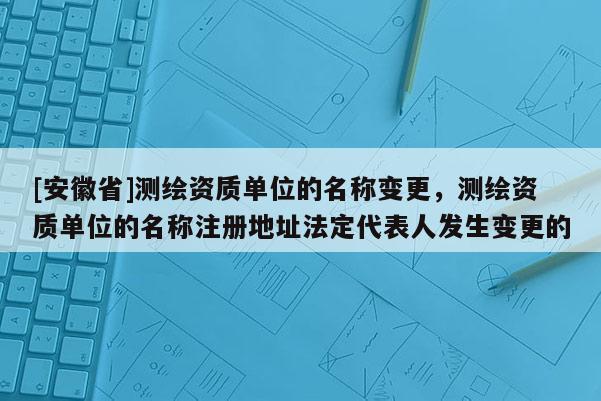 [安徽省]測(cè)繪資質(zhì)單位的名稱變更，測(cè)繪資質(zhì)單位的名稱注冊(cè)地址法定代表人發(fā)生變更的