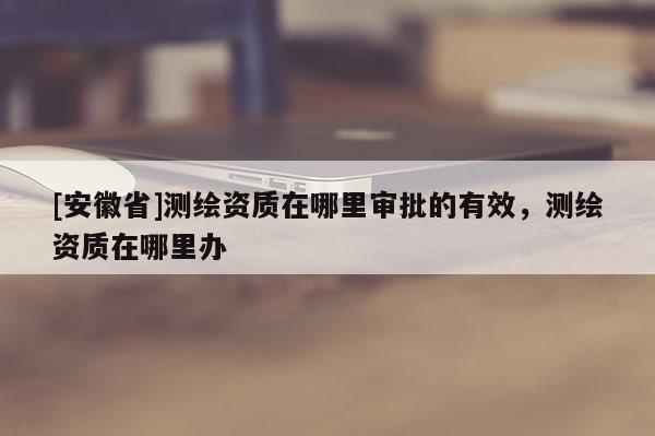 [安徽省]測繪資質(zhì)在哪里審批的有效，測繪資質(zhì)在哪里辦