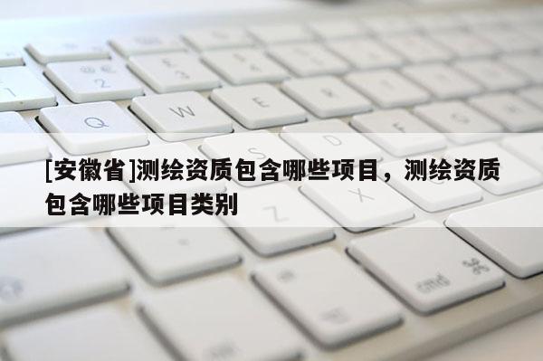 [安徽省]測繪資質(zhì)包含哪些項目，測繪資質(zhì)包含哪些項目類別
