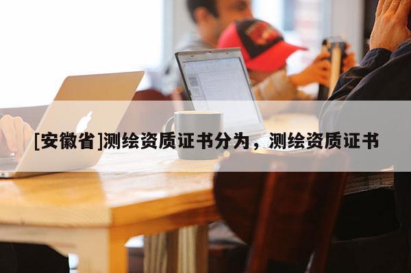 [安徽省]測繪資質(zhì)證書分為，測繪資質(zhì)證書